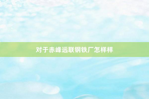 对于赤峰远联钢铁厂怎样样