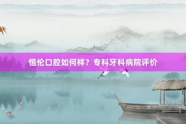 恒伦口腔如何样？专科牙科病院评价