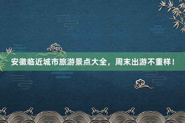 安徽临近城市旅游景点大全，周末出游不重样！